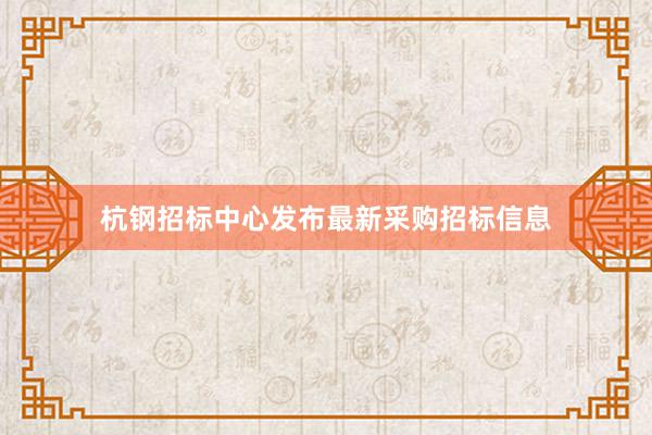 杭钢招标中心发布最新采购招标信息